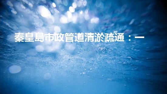 秦皇島市政管道清淤疏通：一場(chǎng)隱匿的城市危機(jī)！